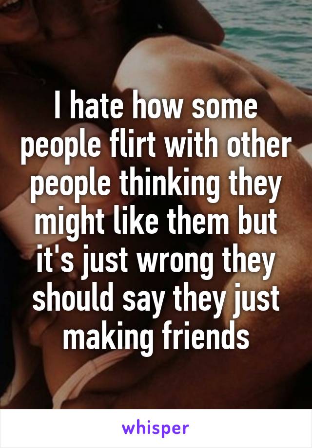 I hate how some people flirt with other people thinking they might like them but it's just wrong they should say they just making friends