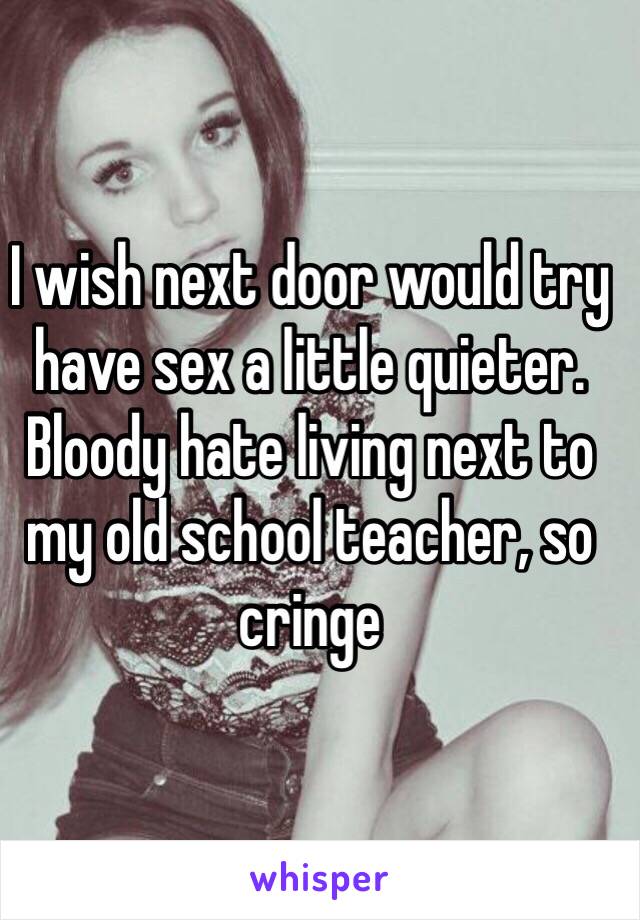 I wish next door would try have sex a little quieter. Bloody hate living next to my old school teacher, so cringe