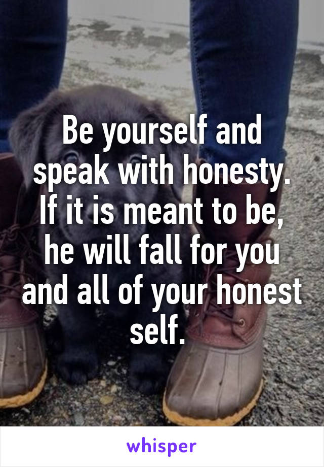 Be yourself and speak with honesty. If it is meant to be, he will fall for you and all of your honest self. 