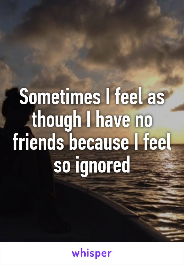 Sometimes I feel as though I have no friends because I feel so ignored