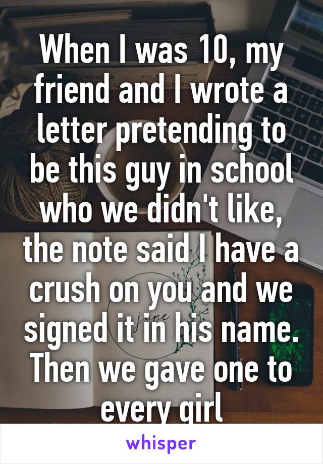 When I was 10, my friend and I wrote a letter pretending to be this guy in school who we didn't like, the note said I have a crush on you and we signed it in his name. Then we gave one to every girl