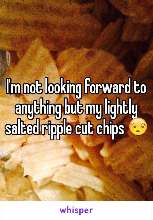 I'm not looking forward to anything but my lightly salted ripple cut chips 😒
