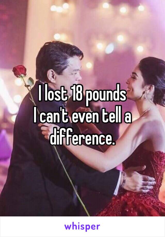 I lost 18 pounds 
I can't even tell a difference.
