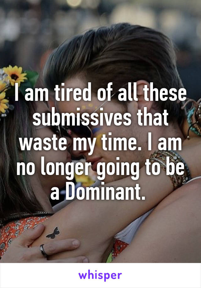 I am tired of all these submissives that waste my time. I am no longer going to be a Dominant. 