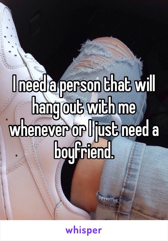 I need a person that will hang out with me whenever or I just need a boyfriend. 