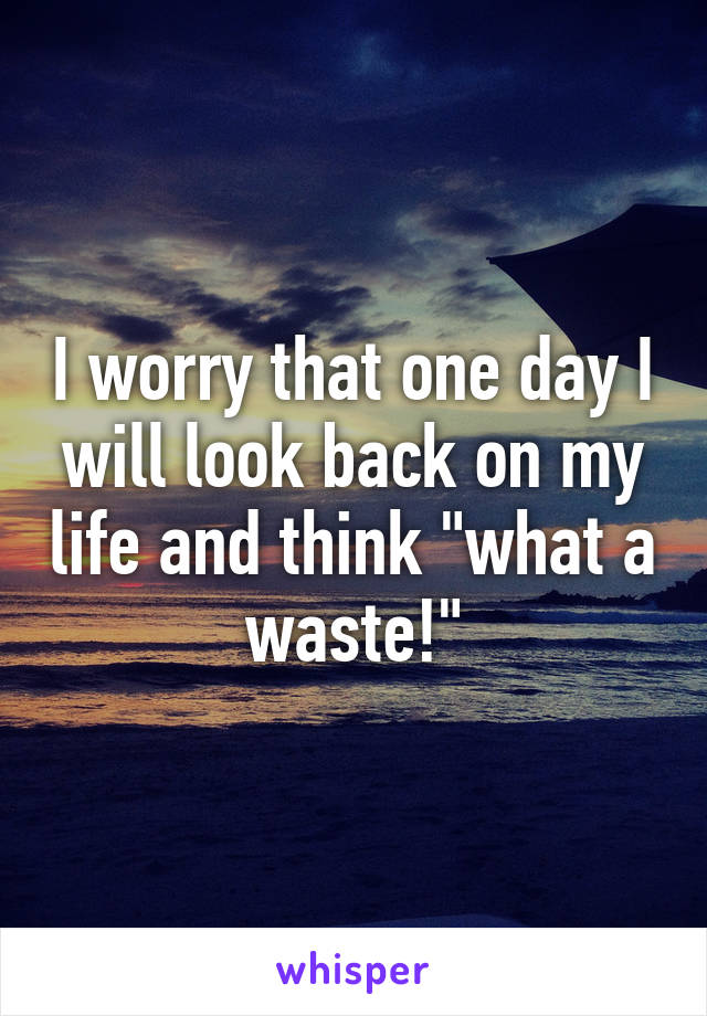 I worry that one day I will look back on my life and think "what a waste!"