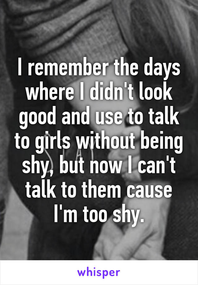 I remember the days where I didn't look good and use to talk to girls without being shy, but now I can't talk to them cause I'm too shy.