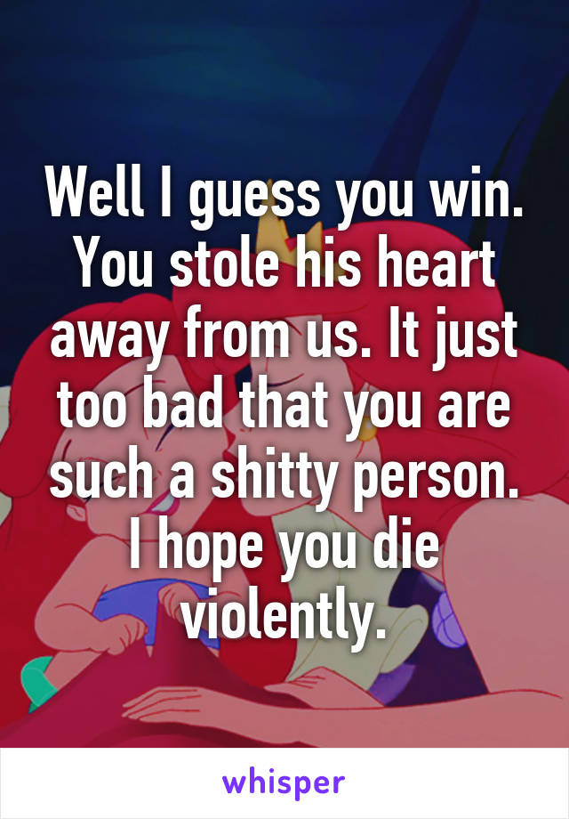 Well I guess you win. You stole his heart away from us. It just too bad that you are such a shitty person. I hope you die violently.