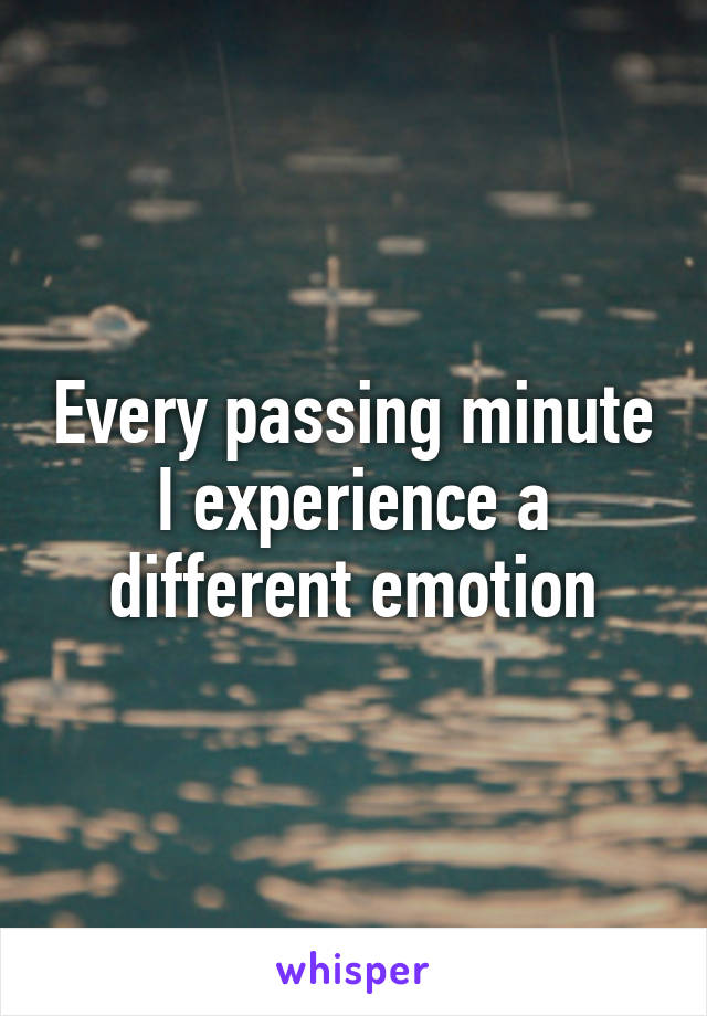 Every passing minute I experience a different emotion