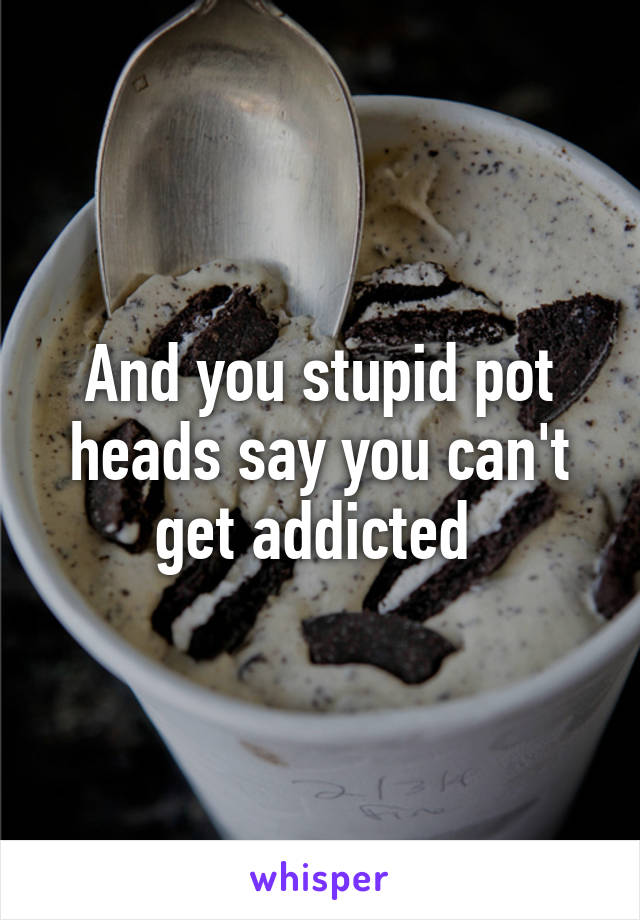 And you stupid pot heads say you can't get addicted 