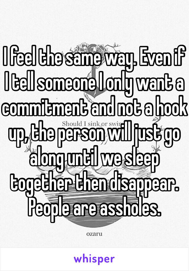 I feel the same way. Even if I tell someone I only want a commitment and not a hook up, the person will just go along until we sleep together then disappear. People are assholes. 