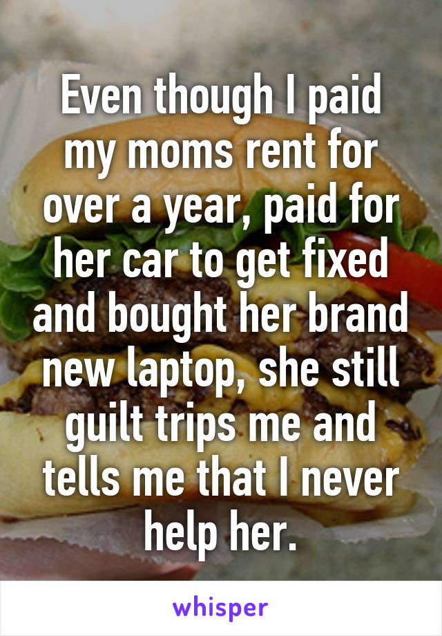 Even though I paid my moms rent for over a year, paid for her car to get fixed and bought her brand new laptop, she still guilt trips me and tells me that I never help her.