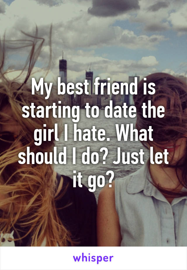My best friend is starting to date the girl I hate. What should I do? Just let it go?