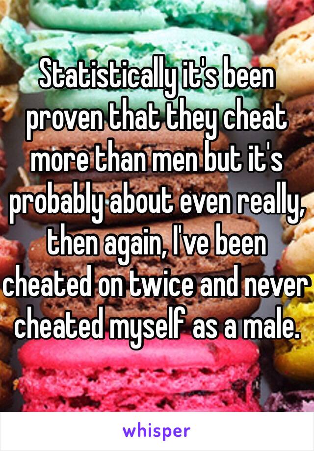 Statistically it's been proven that they cheat more than men but it's probably about even really, then again, I've been cheated on twice and never cheated myself as a male.
