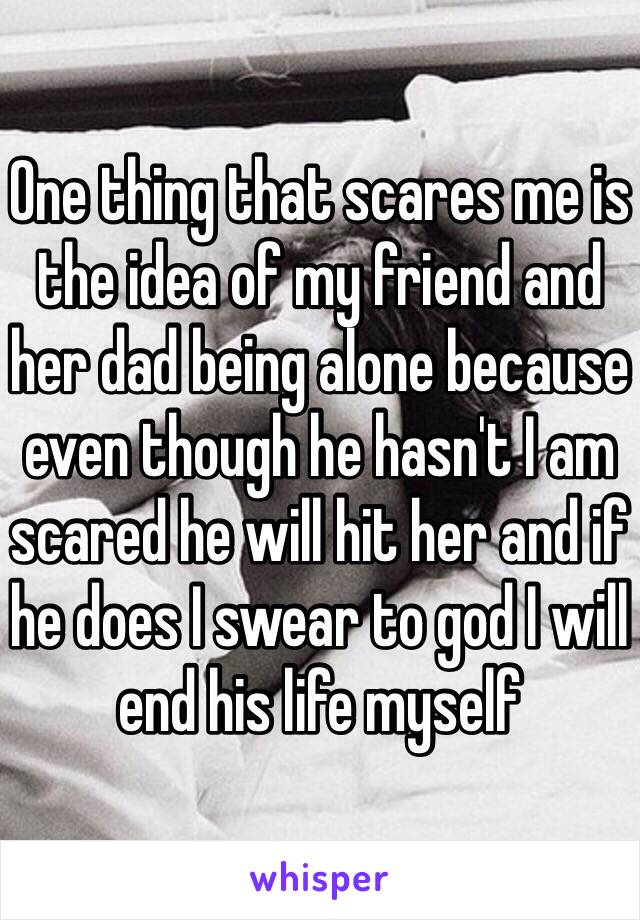 One thing that scares me is the idea of my friend and her dad being alone because even though he hasn't I am scared he will hit her and if he does I swear to god I will end his life myself 