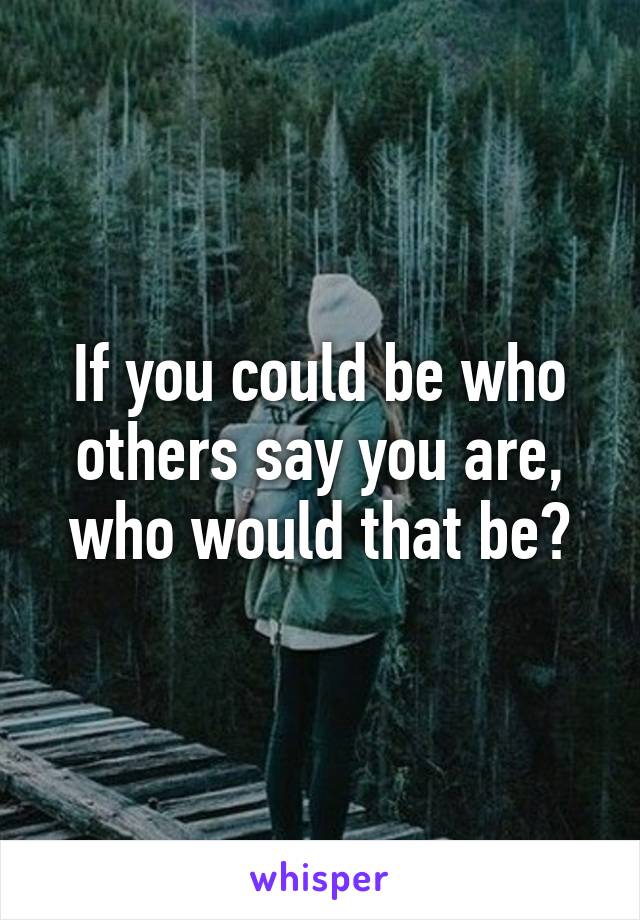 If you could be who others say you are, who would that be?
