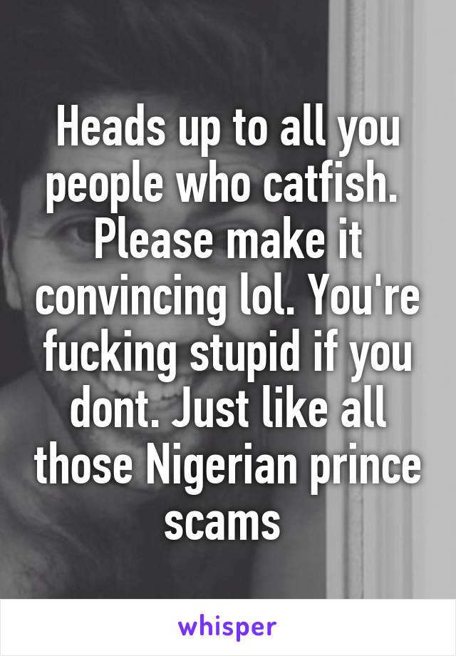 Heads up to all you people who catfish.  Please make it convincing lol. You're fucking stupid if you dont. Just like all those Nigerian prince scams 