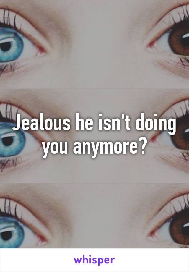 Jealous he isn't doing you anymore?