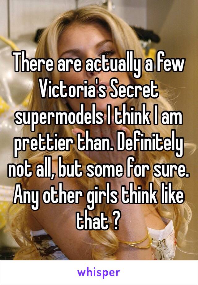 There are actually a few Victoria's Secret supermodels I think I am prettier than. Definitely not all, but some for sure. Any other girls think like that ?