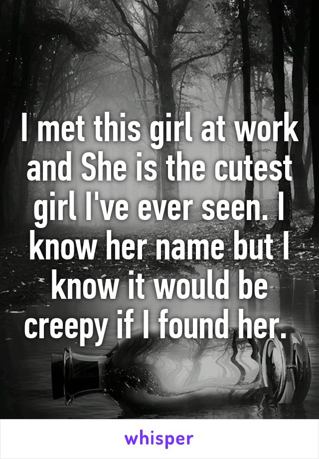 I met this girl at work and She is the cutest girl I've ever seen. I know her name but I know it would be creepy if I found her. 