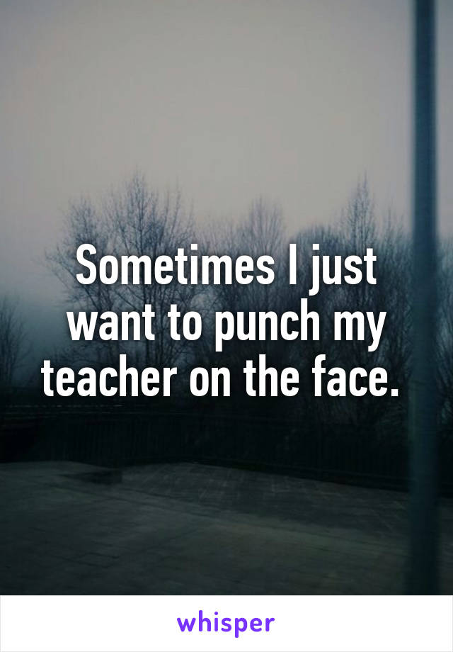 Sometimes I just want to punch my teacher on the face. 
