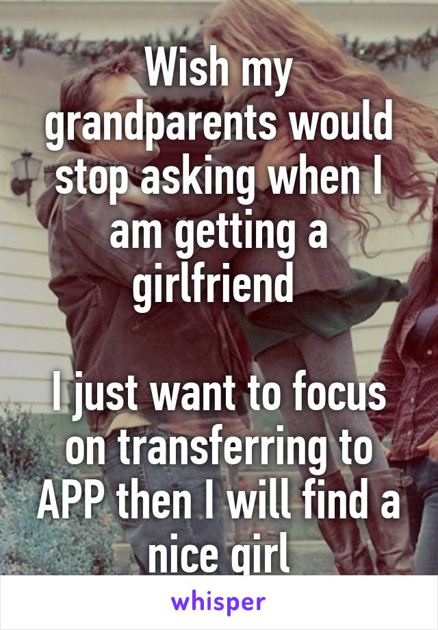 Wish my grandparents would stop asking when I am getting a girlfriend 

I just want to focus on transferring to APP then I will find a nice girl