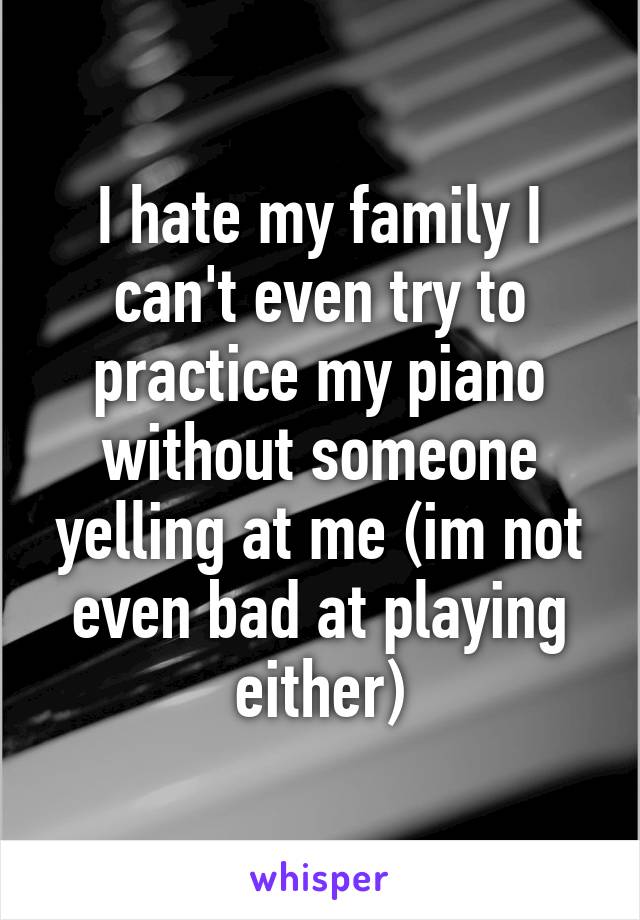 I hate my family I can't even try to practice my piano without someone yelling at me (im not even bad at playing either)