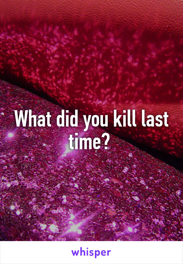What did you kill last time? 