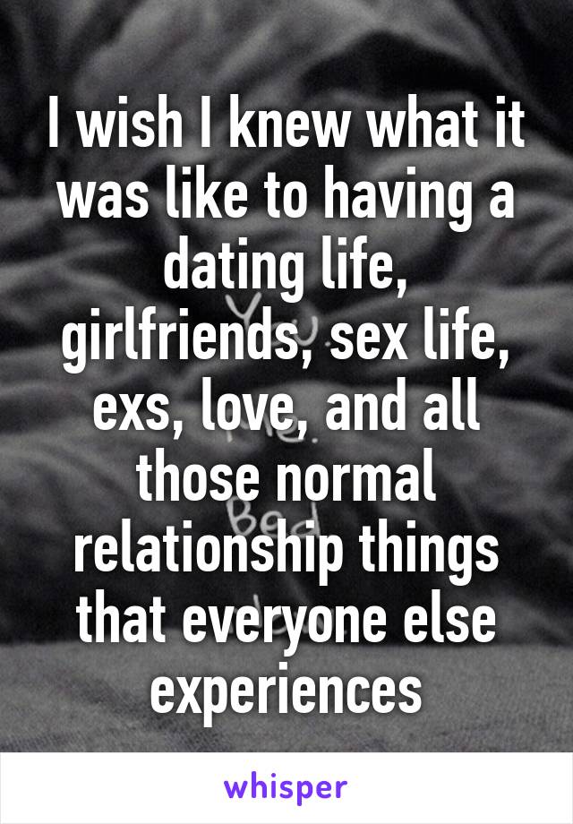 I wish I knew what it was like to having a dating life, girlfriends, sex life, exs, love, and all those normal relationship things that everyone else experiences