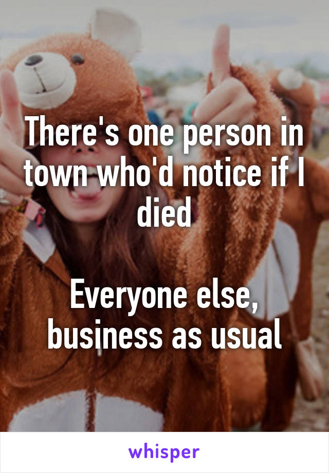 There's one person in town who'd notice if I died

Everyone else, business as usual