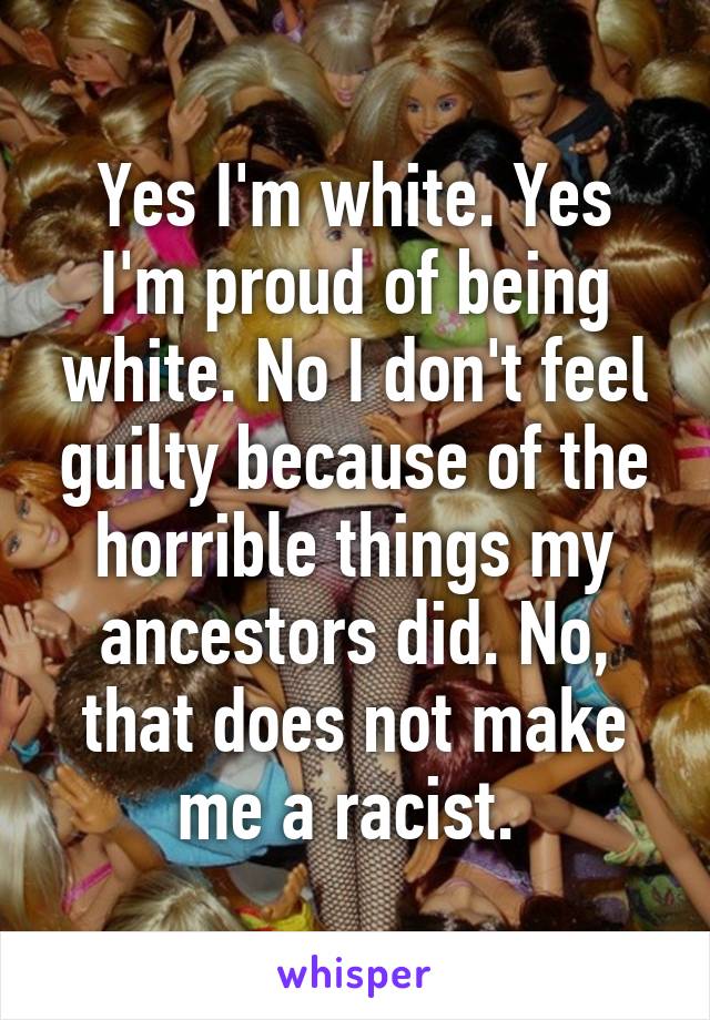 Yes I'm white. Yes I'm proud of being white. No I don't feel guilty because of the horrible things my ancestors did. No, that does not make me a racist. 