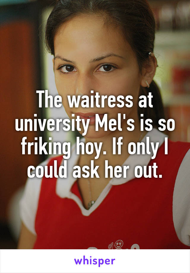 The waitress at university Mel's is so friking hoy. If only I could ask her out.