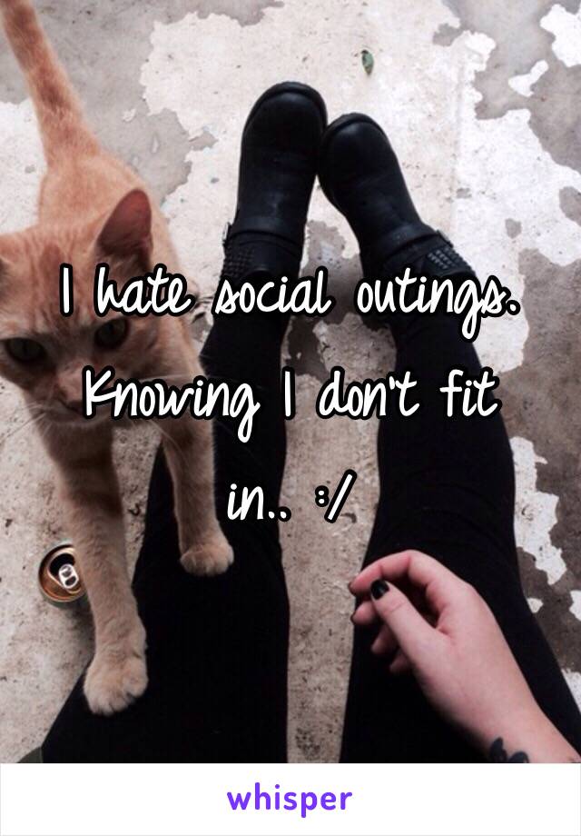 I hate social outings. Knowing I don't fit in.. :/