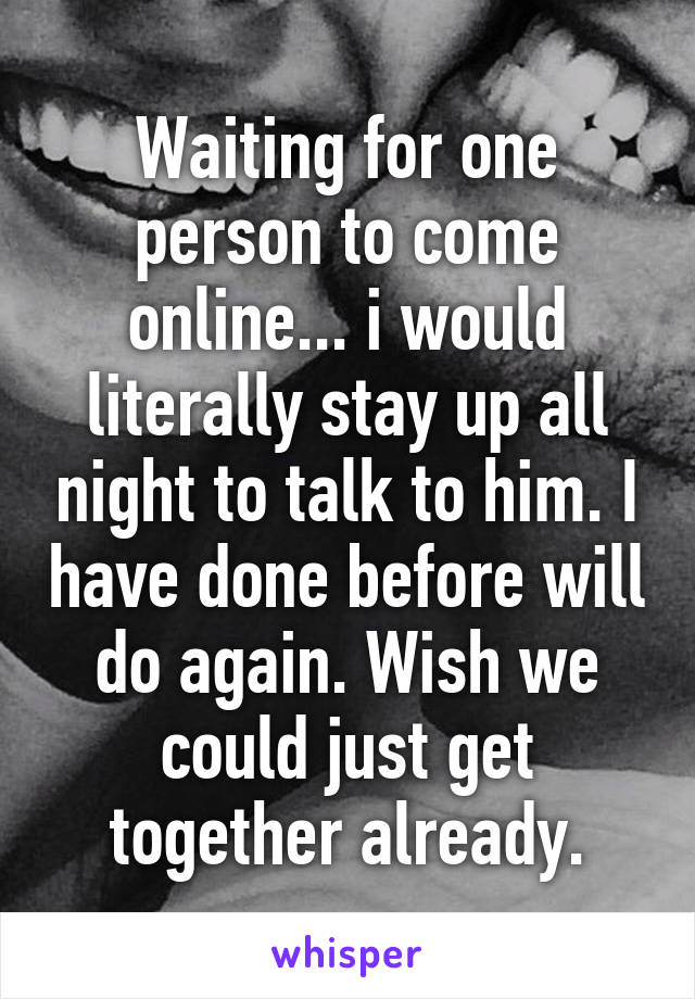 Waiting for one person to come online... i would literally stay up all night to talk to him. I have done before will do again. Wish we could just get together already.