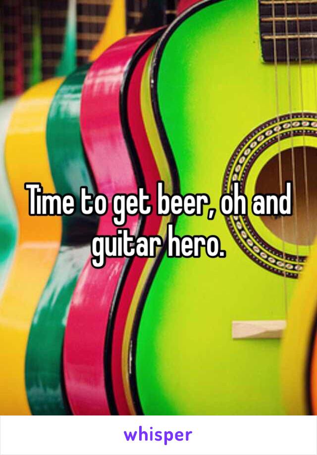 Time to get beer, oh and guitar hero.