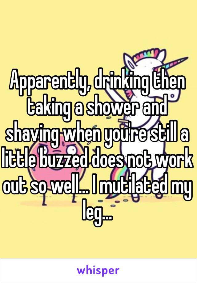 Apparently, drinking then taking a shower and shaving when you're still a little buzzed does not work out so well... I mutilated my leg... 