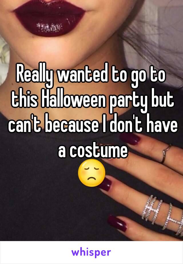 Really wanted to go to this Halloween party but can't because I don't have a costume
😞