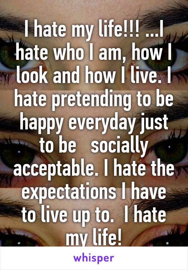 I hate my life!!! ...I hate who I am, how I look and how I live. I hate pretending to be happy everyday just to be   socially acceptable. I hate the expectations I have to live up to.  I hate my life!