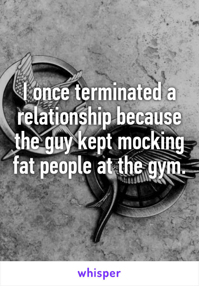 I once terminated a relationship because the guy kept mocking fat people at the gym. 