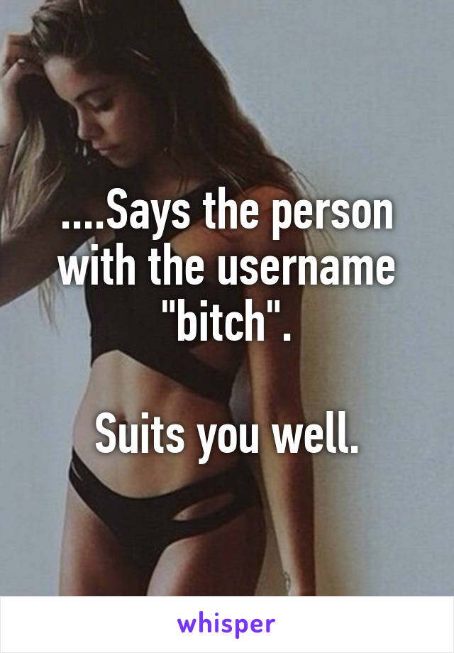 ....Says the person with the username "bitch".

Suits you well.