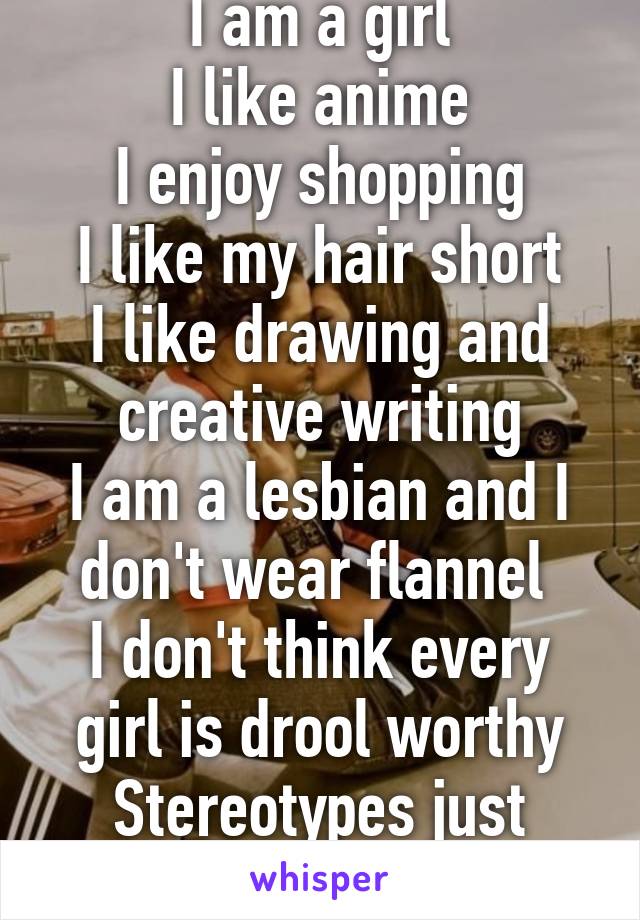 I am a girl
I like anime
I enjoy shopping
I like my hair short
I like drawing and creative writing
I am a lesbian and I don't wear flannel 
I don't think every girl is drool worthy
Stereotypes just aren't me.