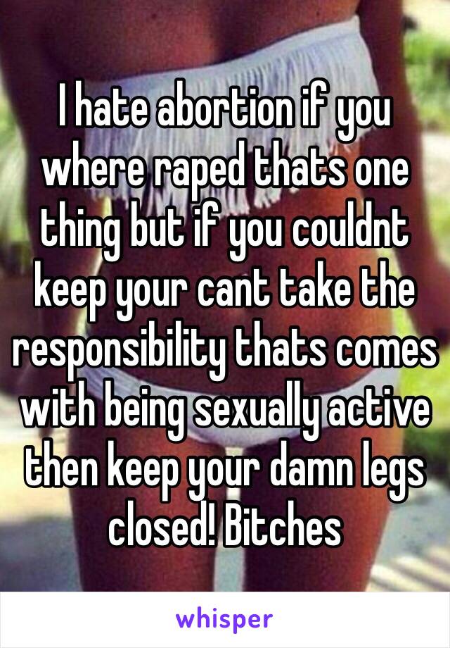 I hate abortion if you where raped thats one thing but if you couldnt keep your cant take the responsibility thats comes with being sexually active then keep your damn legs closed! Bitches