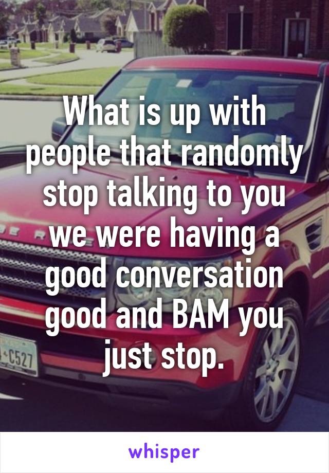 What is up with people that randomly stop talking to you we were having a good conversation good and BAM you just stop.