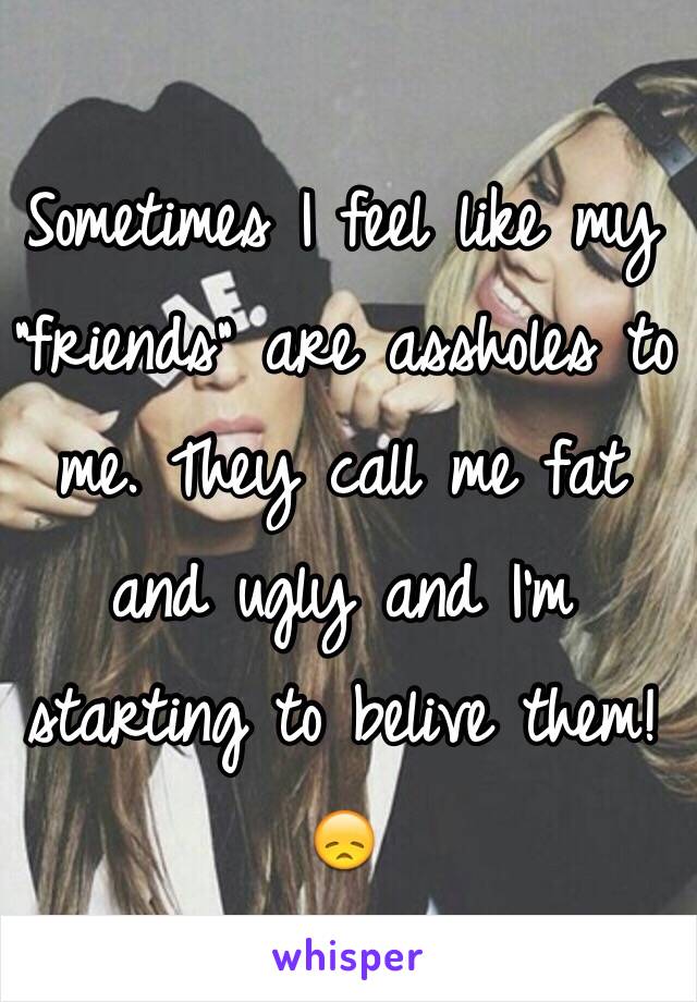 Sometimes I feel like my "friends" are assholes to me. They call me fat and ugly and I'm starting to belive them!😞