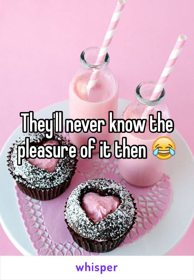 They'll never know the pleasure of it then 😂