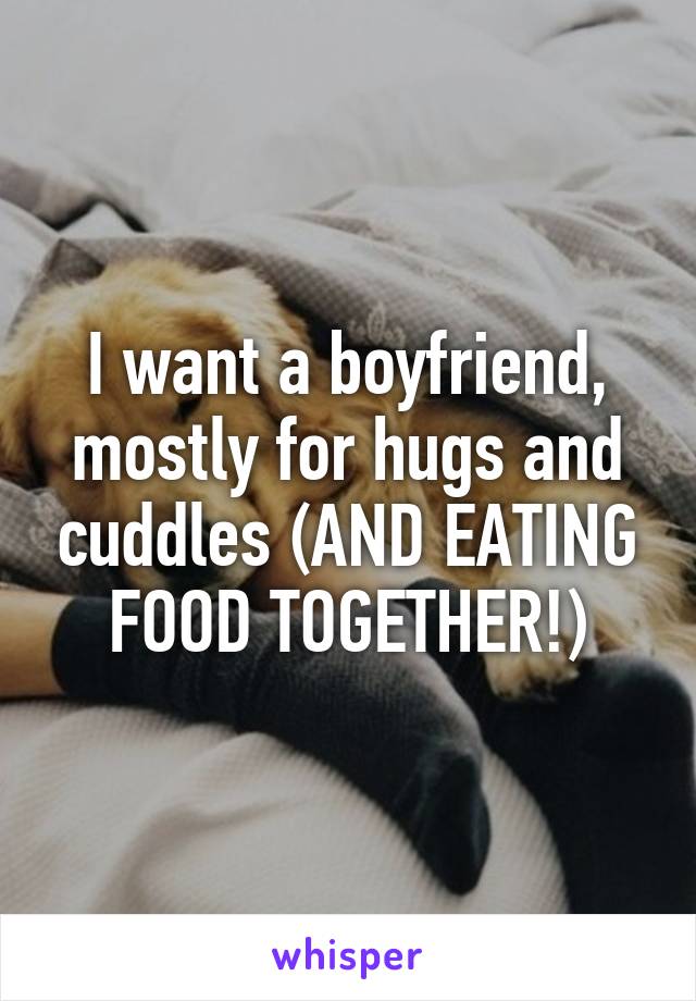 I want a boyfriend, mostly for hugs and cuddles (AND EATING FOOD TOGETHER!)