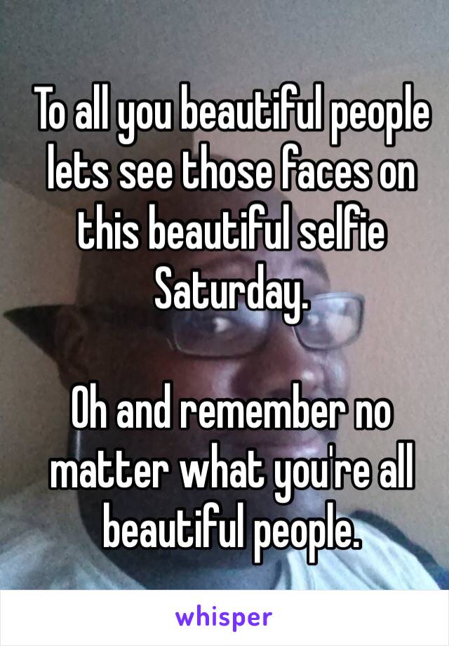 To all you beautiful people lets see those faces on this beautiful selfie Saturday. 

Oh and remember no matter what you're all beautiful people.