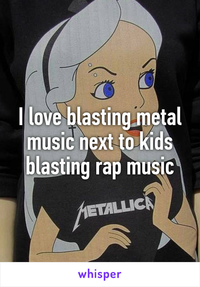 I love blasting metal music next to kids blasting rap music