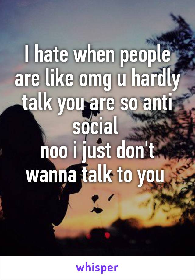 I hate when people are like omg u hardly talk you are so anti social 
noo i just don't wanna talk to you 

