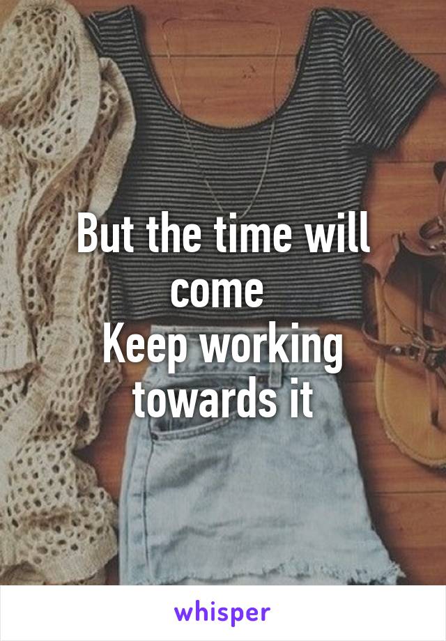 But the time will come 
Keep working towards it